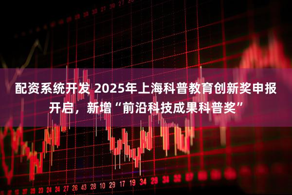 配资系统开发 2025年上海科普教育创新奖申报开启，新增“前沿科技成果科普奖”