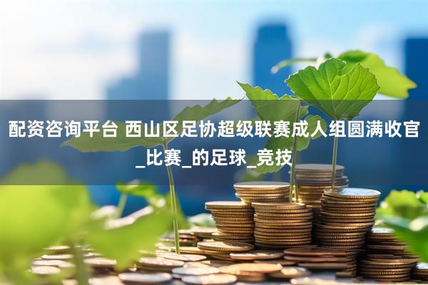 配资咨询平台 西山区足协超级联赛成人组圆满收官_比赛_的足球_竞技