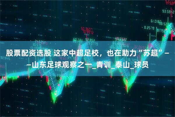 股票配资选股 这家中超足校，也在助力“苏超”——山东足球观察之一_青训_泰山_球员