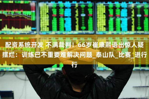 配资系统开发 不满裁判！66岁崔康熙语出惊人疑摆烂：训练已不重要难解决问题_泰山队_比赛_进行
