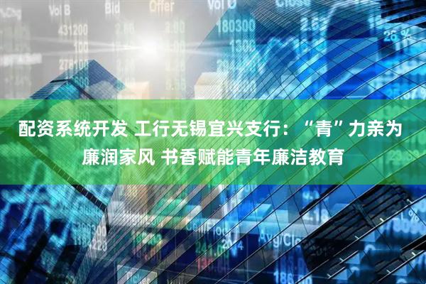 配资系统开发 工行无锡宜兴支行：“青”力亲为 廉润家风 书香赋能青年廉洁教育