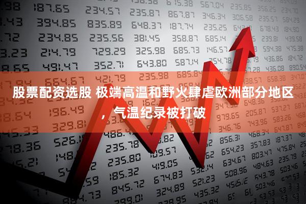 股票配资选股 极端高温和野火肆虐欧洲部分地区，气温纪录被打破