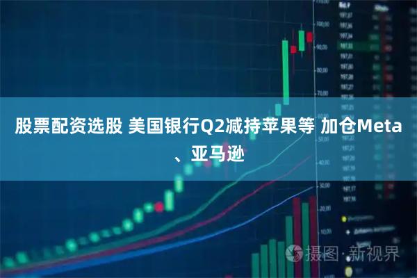 股票配资选股 美国银行Q2减持苹果等 加仓Meta、亚马逊
