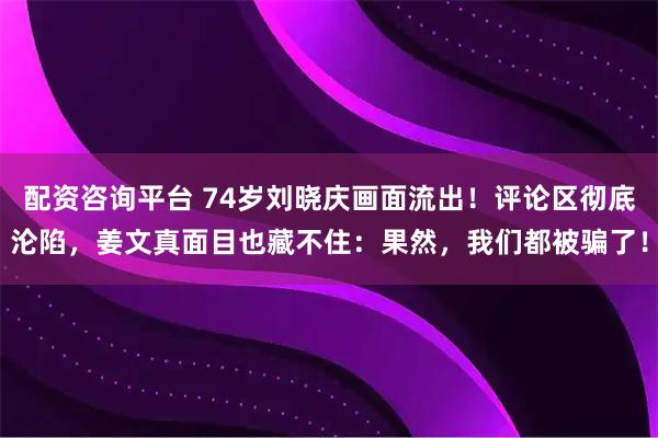配资咨询平台 74岁刘晓庆画面流出！评论区彻底沦陷，姜文真面目也藏不住：果然，我们都被骗了！