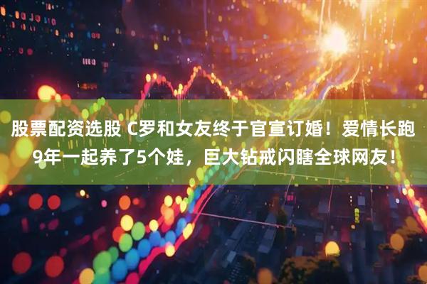 股票配资选股 C罗和女友终于官宣订婚！爱情长跑9年一起养了5个娃，巨大钻戒闪瞎全球网友！