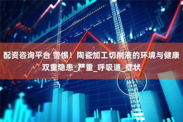 配资咨询平台 警惕！陶瓷加工切削液的环境与健康双重隐患_严重_呼吸道_症状