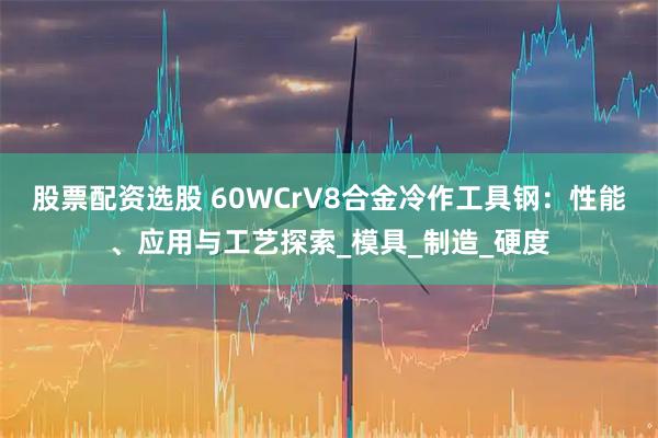 股票配资选股 60WCrV8合金冷作工具钢：性能、应用与工艺探索_模具_制造_硬度