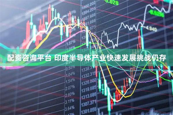 配资咨询平台 印度半导体产业快速发展挑战仍存