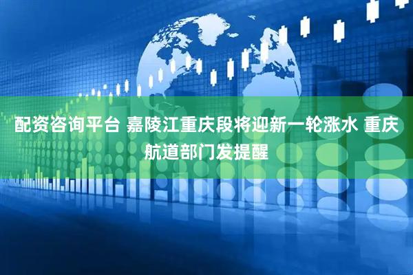 配资咨询平台 嘉陵江重庆段将迎新一轮涨水 重庆航道部门发提醒