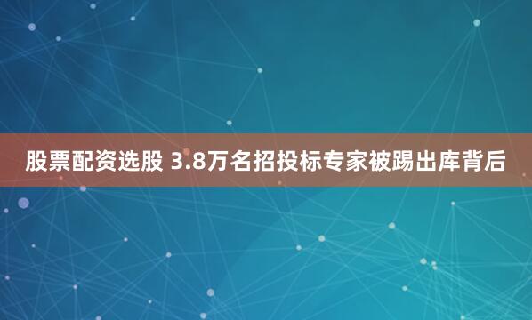 股票配资选股 3.8万名招投标专家被踢出库背后