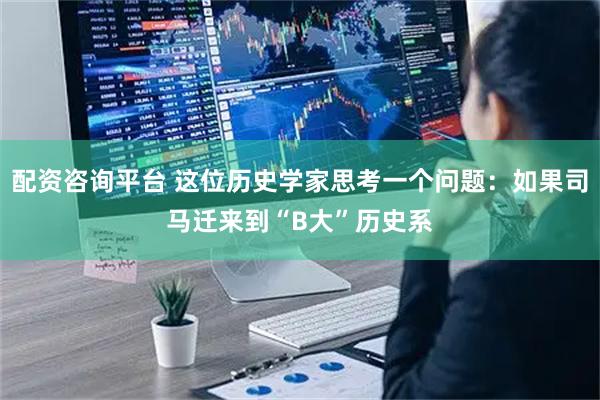 配资咨询平台 这位历史学家思考一个问题：如果司马迁来到“B大”历史系