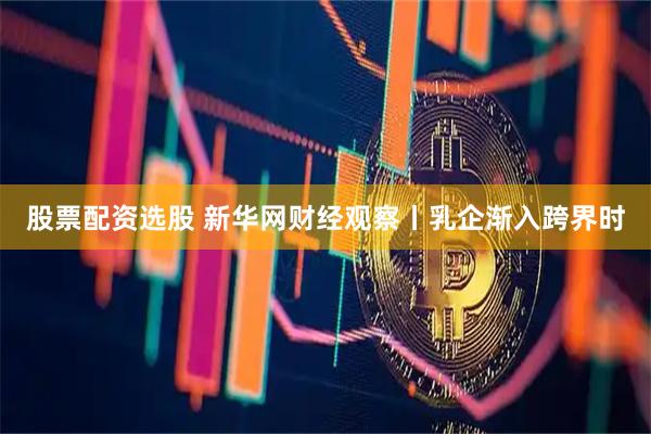 股票配资选股 新华网财经观察丨乳企渐入跨界时