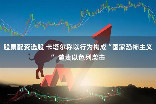 股票配资选股 卡塔尔称以行为构成“国家恐怖主义” 谴责以色列袭击
