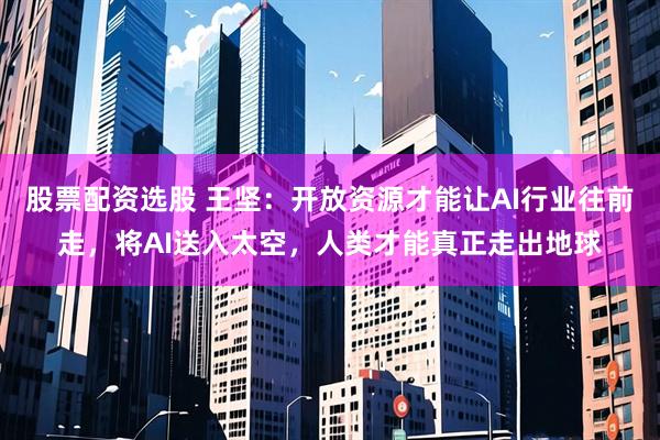 股票配资选股 王坚：开放资源才能让AI行业往前走，将AI送入太空，人类才能真正走出地球