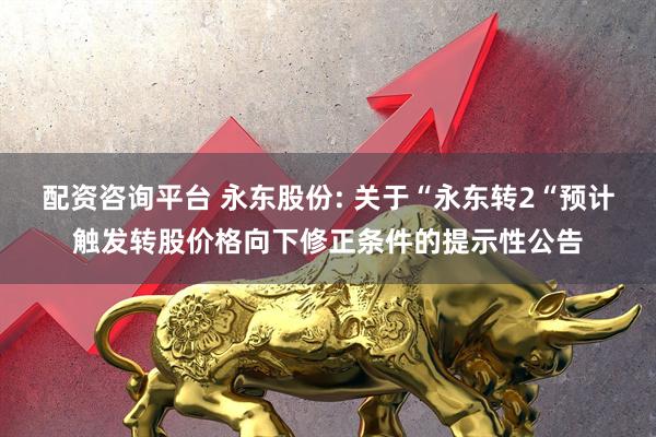 配资咨询平台 永东股份: 关于“永东转2“预计触发转股价格向下修正条件的提示性公告
