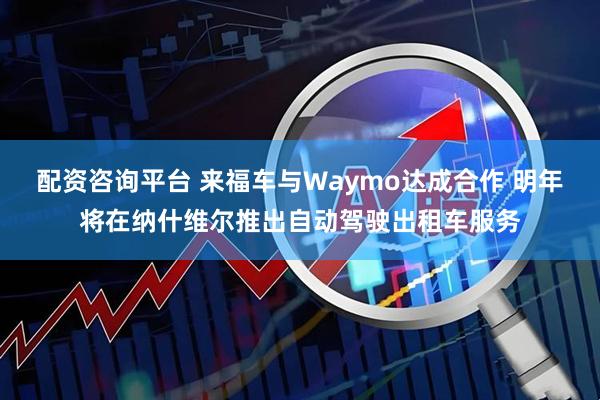 配资咨询平台 来福车与Waymo达成合作 明年将在纳什维尔推出自动驾驶出租车服务