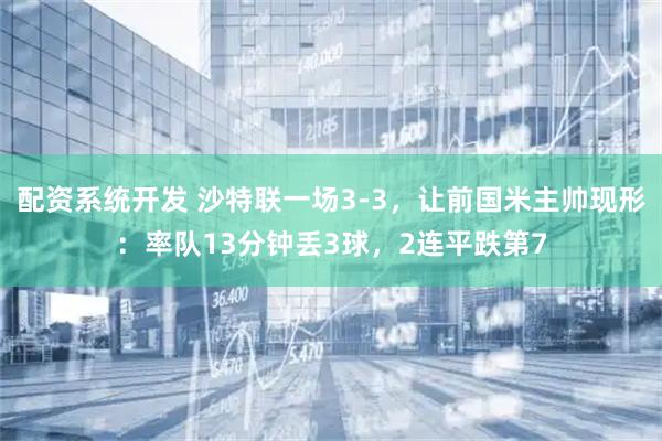 配资系统开发 沙特联一场3-3，让前国米主帅现形：率队13分钟丢3球，2连平跌第7