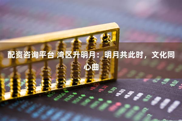 配资咨询平台 湾区升明月：明月共此时，文化同心曲