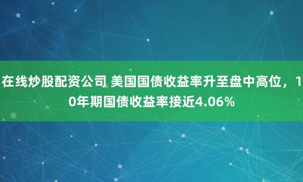 在线炒股配资公司 美国国债收益率升至盘中高位，10年期国债收益率接近4.06%