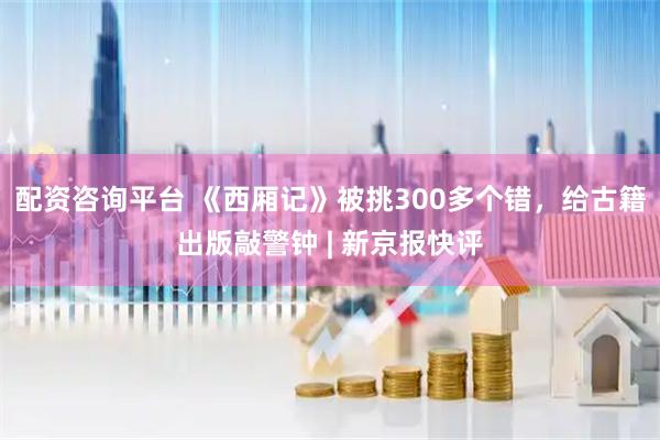 配资咨询平台 《西厢记》被挑300多个错，给古籍出版敲警钟 | 新京报快评