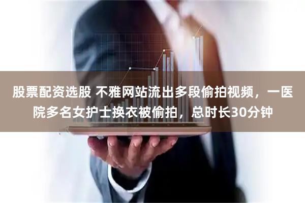 股票配资选股 不雅网站流出多段偷拍视频，一医院多名女护士换衣被偷拍，总时长30分钟