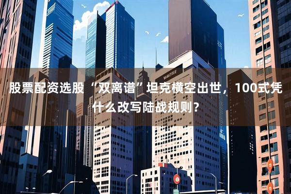 股票配资选股 “双离谱”坦克横空出世，100式凭什么改写陆战规则？