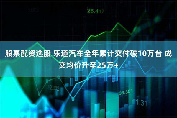 股票配资选股 乐道汽车全年累计交付破10万台 成交均价升至25万+