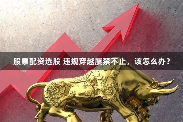 股票配资选股 违规穿越屡禁不止，该怎么办？