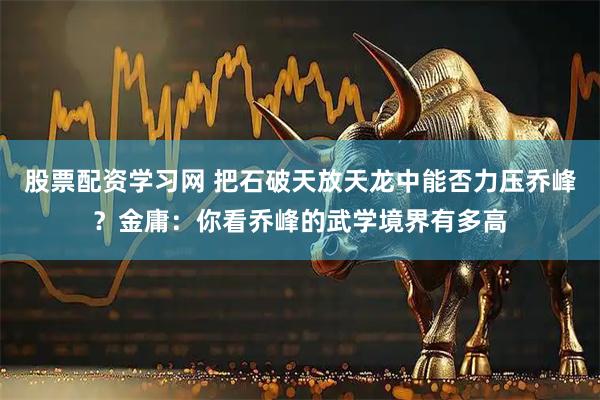 股票配资学习网 把石破天放天龙中能否力压乔峰？金庸：你看乔峰的武学境界有多高