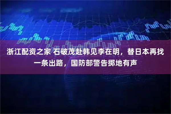 浙江配资之家 石破茂赴韩见李在明，替日本再找一条出路，国防部警告掷地有声
