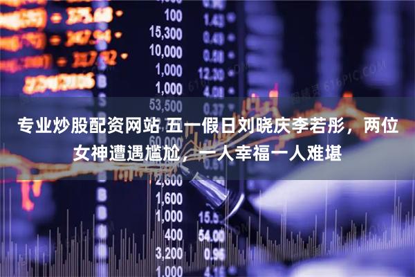 专业炒股配资网站 五一假日刘晓庆李若彤，两位女神遭遇尴尬，一人幸福一人难堪