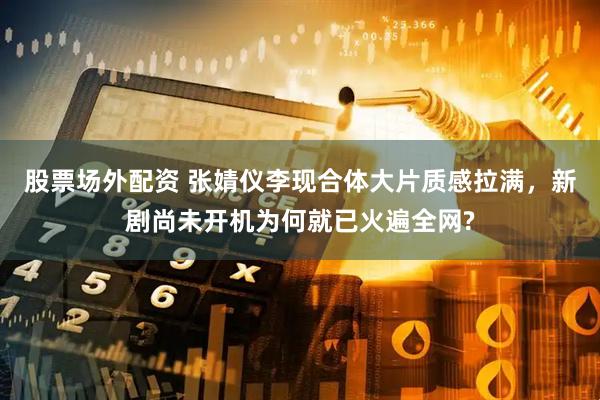 股票场外配资 张婧仪李现合体大片质感拉满，新剧尚未开机为何就已火遍全网?