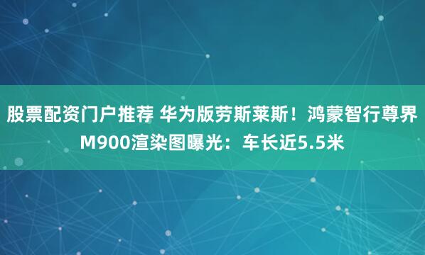 股票配资门户推荐 华为版劳斯莱斯！鸿蒙智行尊界M900渲染图曝光：车长近5.5米
