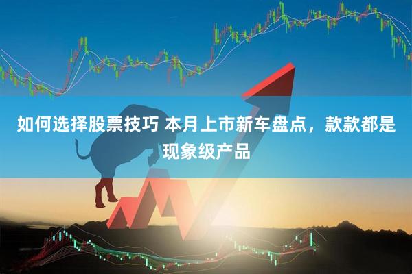如何选择股票技巧 本月上市新车盘点，款款都是现象级产品