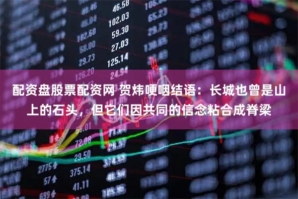 配资盘股票配资网 贺炜哽咽结语：长城也曾是山上的石头，但它们因共同的信念粘合成脊梁