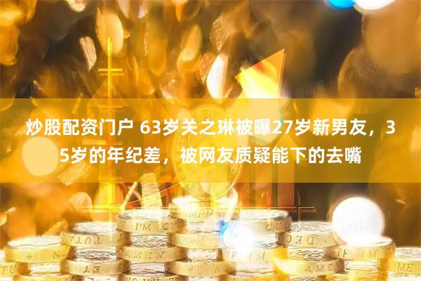 炒股配资门户 63岁关之琳被曝27岁新男友，35岁的年纪差，被网友质疑能下的去嘴