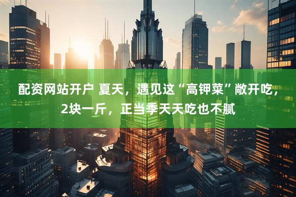 配资网站开户 夏天，遇见这“高钾菜”敞开吃，2块一斤，正当季天天吃也不腻