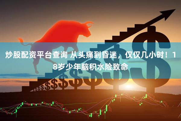 炒股配资平台查询 从头痛到昏迷，仅仅几小时！18岁少年脑积水险致命
